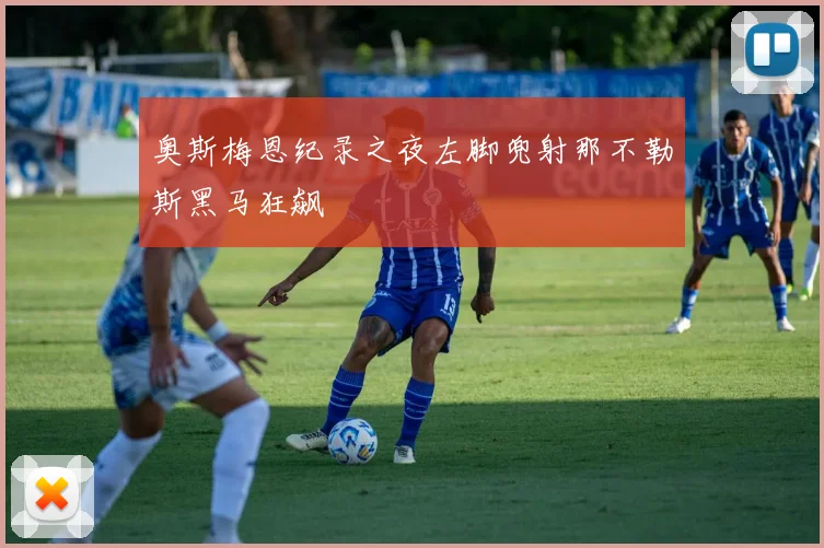 奥斯梅恩纪录之夜左脚兜射那不勒斯黑马狂飙