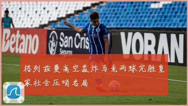 格列兹曼高空轰炸马竞两球完胜皇家社会压哨名局
