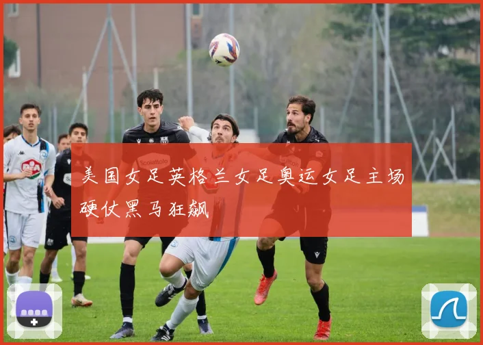 美国女足英格兰女足奥运女足主场硬仗黑马狂飙