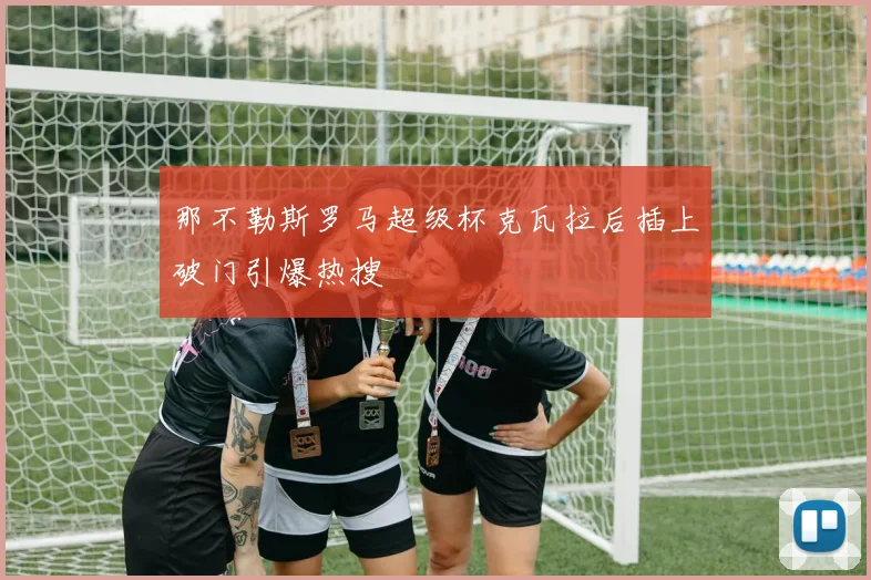 那不勒斯罗马超级杯克瓦拉后插上破门引爆热搜