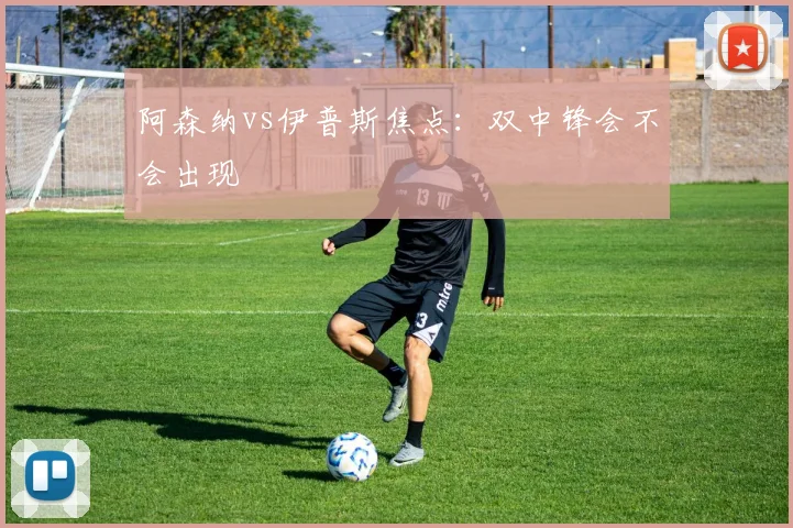 阿森纳vs伊普斯焦点：双中锋会不会出现