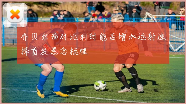 乔贝尔面对比利时能否增加远射选择首发悬念梳理