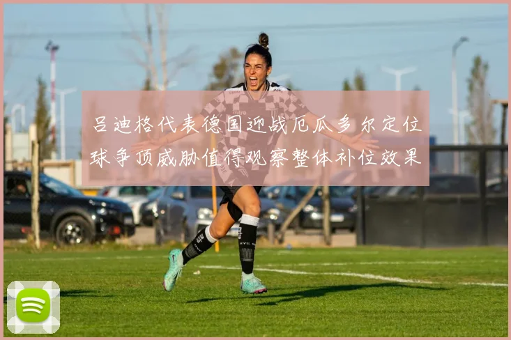 吕迪格代表德国迎战厄瓜多尔定位球争顶威胁值得观察整体补位效果
