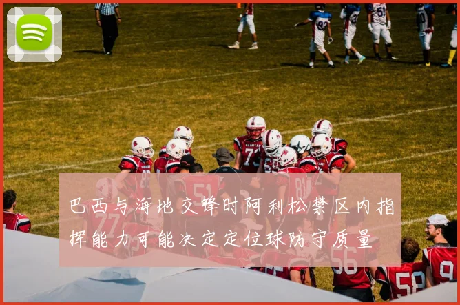 巴西与海地交锋时阿利松禁区内指挥能力可能决定定位球防守质量