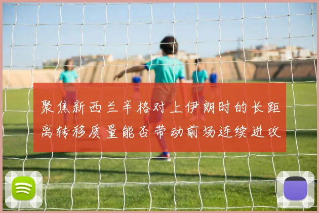 聚焦新西兰辛格对上伊朗时的长距离转移质量能否带动前场连续进攻