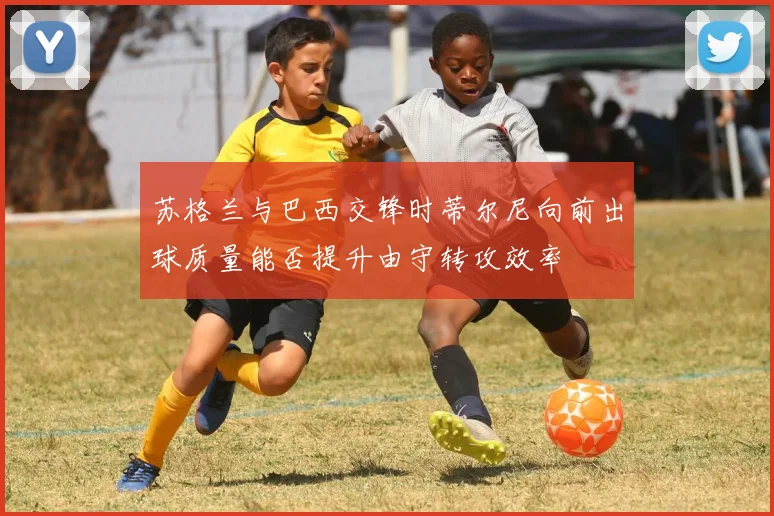 苏格兰与巴西交锋时蒂尔尼向前出球质量能否提升由守转攻效率