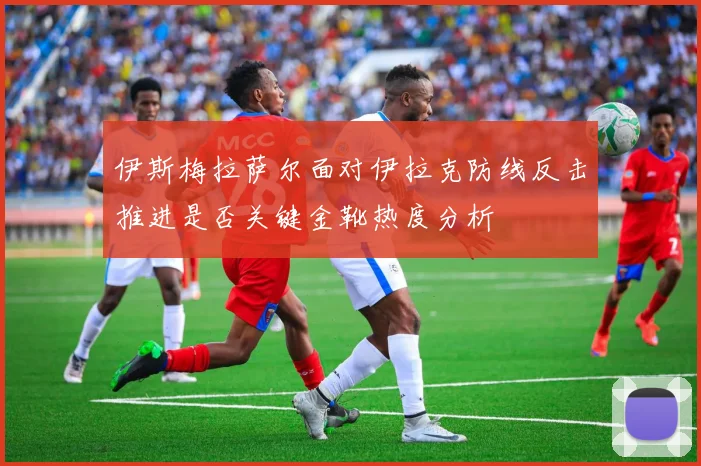 伊斯梅拉萨尔面对伊拉克防线反击推进是否关键金靴热度分析