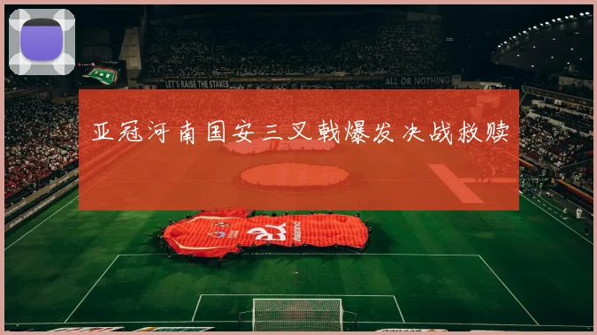 亚冠河南国安三叉戟爆发决战救赎