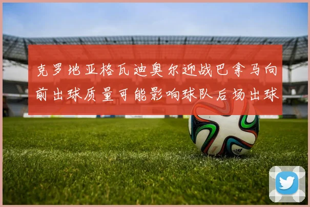 克罗地亚格瓦迪奥尔迎战巴拿马向前出球质量可能影响球队后场出球
