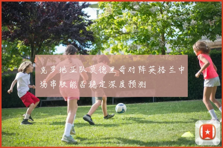克罗地亚队莫德里奇对阵英格兰中场串联能否稳定深度预测