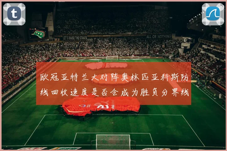 欧冠亚特兰大对阵奥林匹亚科斯防线回收速度是否会成为胜负分界线